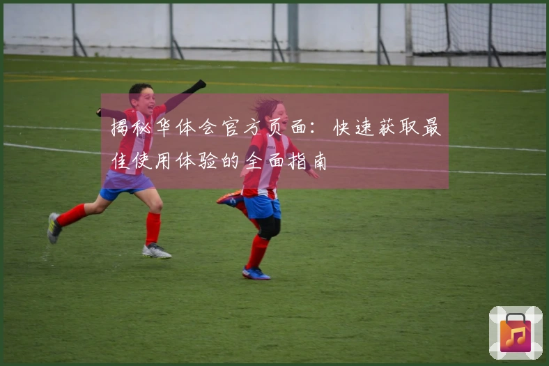 揭秘华体会官方页面：快速获取最佳使用体验的全面指南