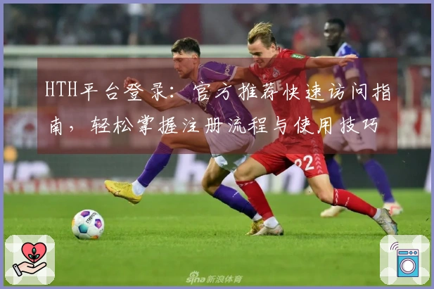 HTH平台登录：官方推荐快速访问指南，轻松掌握注册流程与使用技巧
