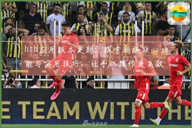 hth应用版本更新：探索新版核心功能与实用技巧，让手机操作更高效便捷
